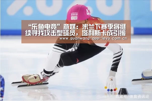 “乐鱼电竞”意媒:米兰下赛季将继续寻找攻击型球员,塔利斯卡成引援目标!(图1) 乐鱼电竞